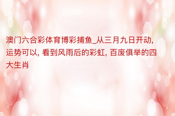 澳门六合彩体育博彩捕鱼_从三月九日开动, 运势可以, 看到风雨后的彩虹, 百废俱举的四大生肖