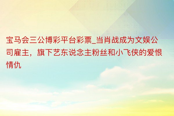 宝马会三公博彩平台彩票_当肖战成为文娱公司雇主，旗下艺东说念主粉丝和小飞侠的爱恨情仇