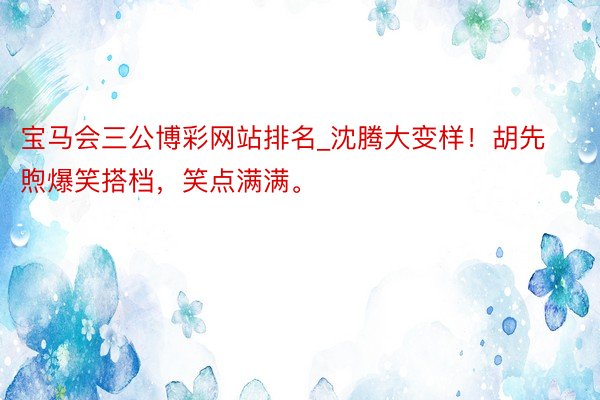 宝马会三公博彩网站排名_沈腾大变样！胡先煦爆笑搭档，笑点满满。