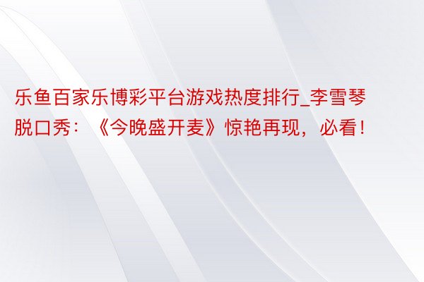 乐鱼百家乐博彩平台游戏热度排行_李雪琴脱口秀：《今晚盛开麦》惊艳再现，必看！