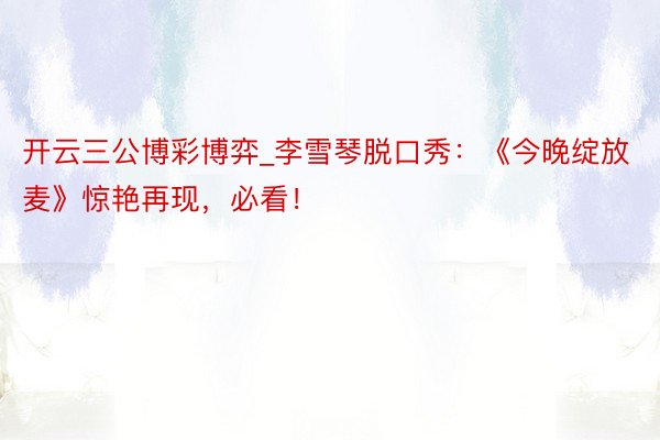 开云三公博彩博弈_李雪琴脱口秀：《今晚绽放麦》惊艳再现，必看！