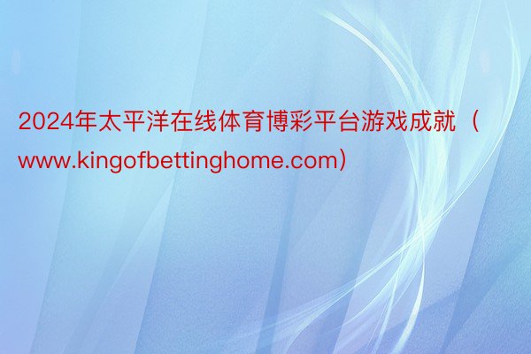 2024年太平洋在线体育博彩平台游戏成就（www.kingofbettinghome.com）