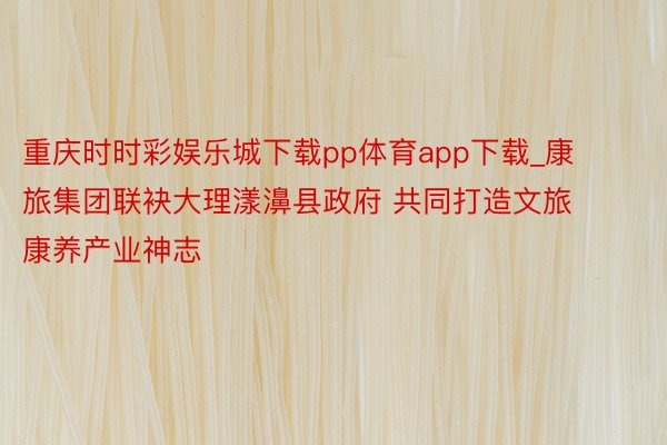 重庆时时彩娱乐城下载pp体育app下载_康旅集团联袂大理漾濞县政府 共同打造文旅康养产业神志