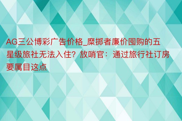 AG三公博彩广告价格_糜掷者廉价囤购的五星级旅社无法入住？放哨官：通过旅行社订房要属目这点