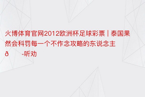 火博体育官网2012欧洲杯足球彩票 | 泰国果然会科罚每一个不作念攻略的东说念主😭听劝