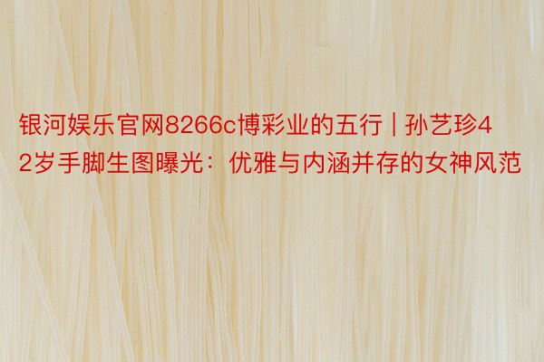 银河娱乐官网8266c博彩业的五行 | 孙艺珍42岁手脚生图曝光：优雅与内涵并存的女神风范