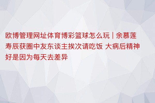 欧博管理网址体育博彩篮球怎么玩 | 余慕莲寿辰获圈中友东谈主挨次请吃饭 大病后精神好是因为每天去差异