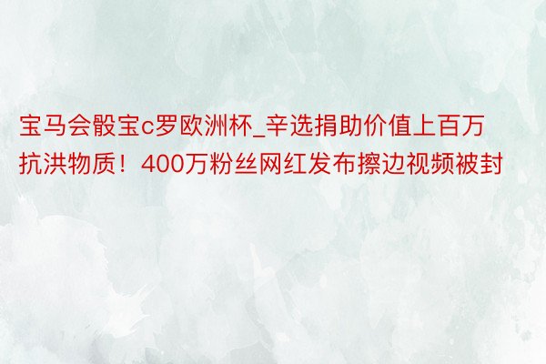 宝马会骰宝c罗欧洲杯_辛选捐助价值上百万抗洪物质！400万粉丝网红发布擦边视频被封