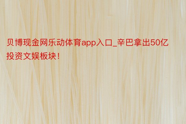 贝博现金网乐动体育app入口_辛巴拿出50亿投资文娱板块！