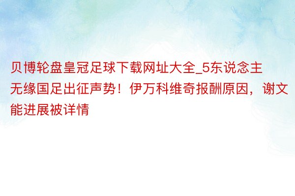 贝博轮盘皇冠足球下载网址大全_5东说念主无缘国足出征声势！伊万科维奇报酬原因，谢文能进展被详情