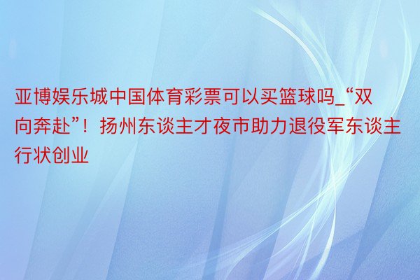 亚博娱乐城中国体育彩票可以买篮球吗_“双向奔赴”！扬州东谈主才夜市助力退役军东谈主行状创业