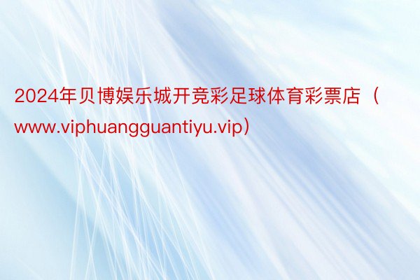 2024年贝博娱乐城开竞彩足球体育彩票店（www.viphuangguantiyu.vip）