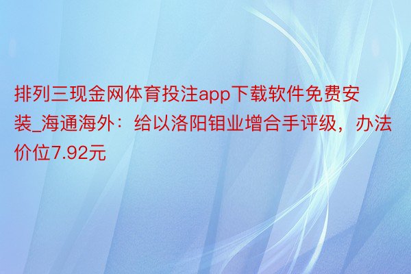 排列三现金网体育投注app下载软件免费安装_海通海外：给以洛阳钼业增合手评级，办法价位7.92元