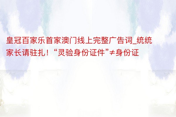 皇冠百家乐首家澳门线上完整广告词_统统家长请驻扎！“灵验身份证件”≠身份证