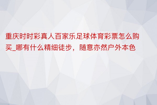 重庆时时彩真人百家乐足球体育彩票怎么购买_哪有什么精细徒步，随意亦然户外本色