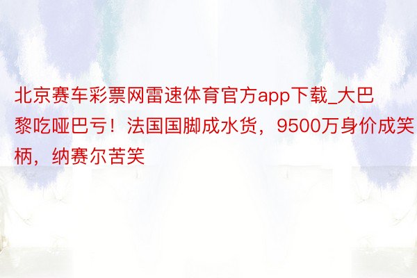 北京赛车彩票网雷速体育官方app下载_大巴黎吃哑巴亏！法国国脚成水货，9500万身价成笑柄，纳赛尔苦笑