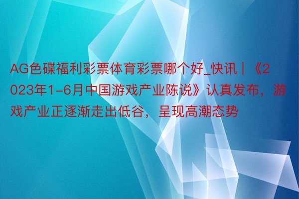 AG色碟福利彩票体育彩票哪个好_快讯 | 《2023年1-6月中国游戏产业陈说》认真发布，游戏产业正逐渐走出低谷，呈现高潮态势