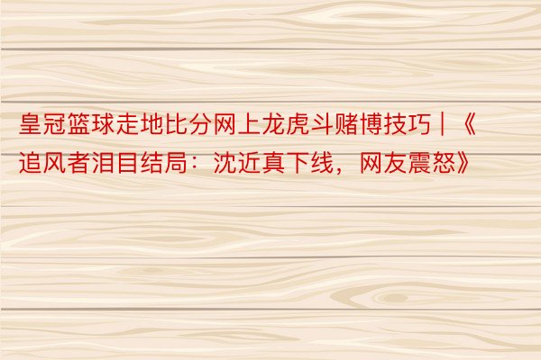 皇冠篮球走地比分网上龙虎斗赌博技巧 | 《追风者泪目结局：沈近真下线，网友震怒》