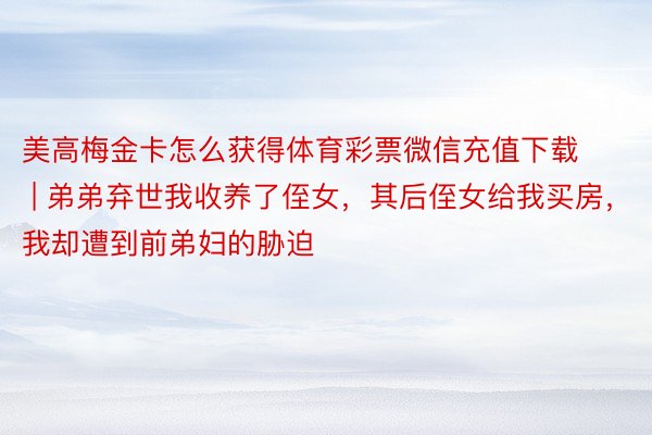 美高梅金卡怎么获得体育彩票微信充值下载 | 弟弟弃世我收养了侄女，其后侄女给我买房，我却遭到前弟妇的胁迫