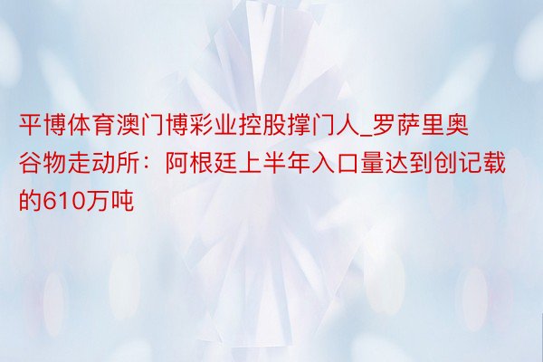 平博体育澳门博彩业控股撑门人_罗萨里奥谷物走动所：阿根廷上半年入口量达到创记载的610万吨