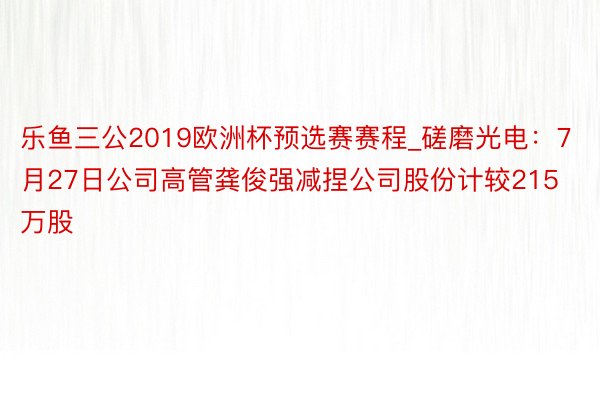 乐鱼三公2019欧洲杯预选赛赛程_磋磨光电：7月27日公司高管龚俊强减捏公司股份计较215万股