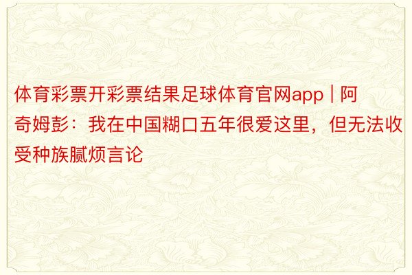 体育彩票开彩票结果足球体育官网app | 阿奇姆彭：我在中国糊口五年很爱这里，但无法收受种族腻烦言论