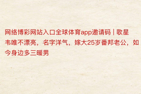 网络博彩网站入口全球体育app邀请码 | 歌星韦唯不漂亮，名字洋气，嫁大25岁番邦老公，如今身边多三暖男