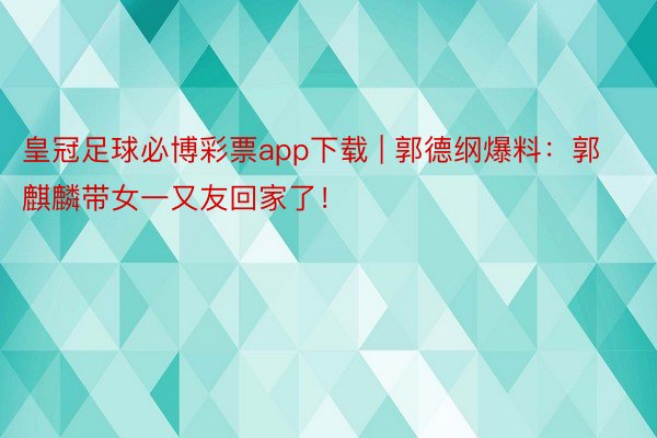 皇冠足球必博彩票app下载 | 郭德纲爆料：郭麒麟带女一又友回家了！