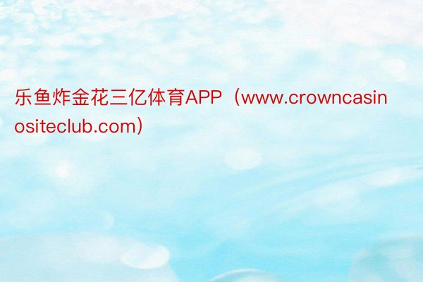 乐鱼炸金花三亿体育APP（www.crowncasinositeclub.com）