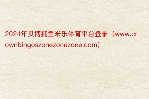 2024年贝博捕鱼米乐体育平台登录（www.crownbingoszonezonezone.com）