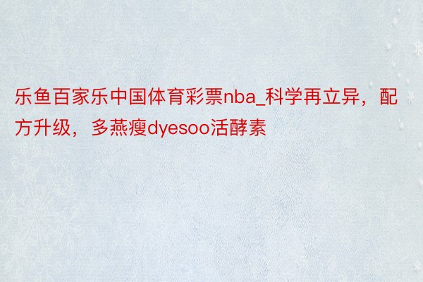 乐鱼百家乐中国体育彩票nba_科学再立异，配方升级，多燕瘦dyesoo活酵素