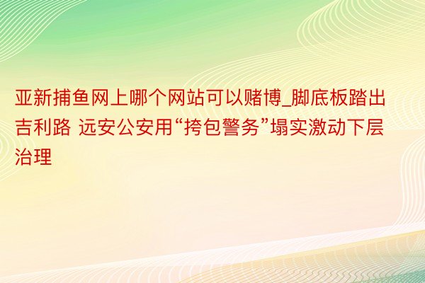 亚新捕鱼网上哪个网站可以赌博_脚底板踏出吉利路 远安公安用“挎包警务”塌实激动下层治理