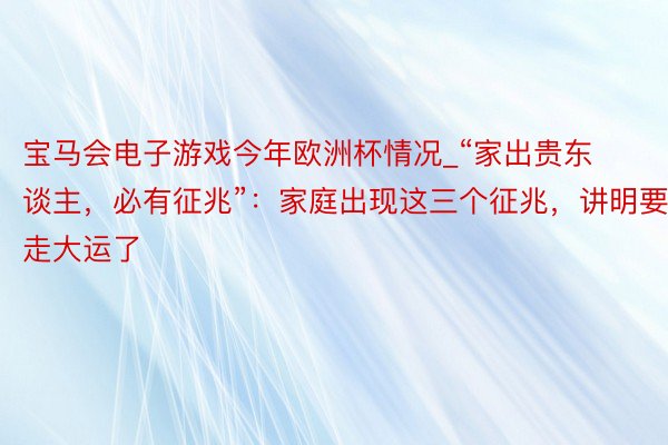 宝马会电子游戏今年欧洲杯情况_“家出贵东谈主，必有征兆”：家庭出现这三个征兆，讲明要走大运了