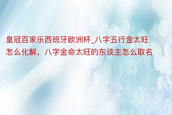 皇冠百家乐西班牙欧洲杯_八字五行金太旺怎么化解，八字金命太旺的东谈主怎么取名