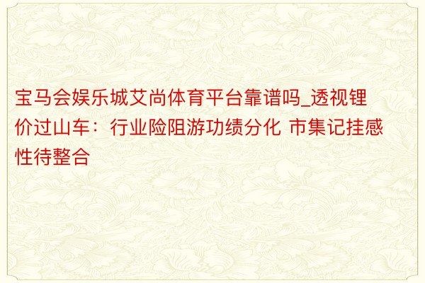 宝马会娱乐城艾尚体育平台靠谱吗_透视锂价过山车：行业险阻游功绩分化 市集记挂感性待整合