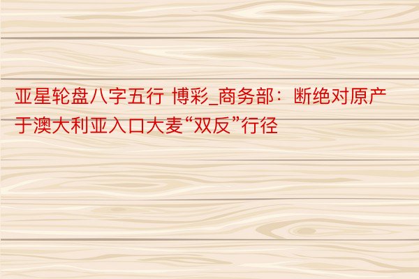 亚星轮盘八字五行 博彩_商务部：断绝对原产于澳大利亚入口大麦“双反”行径