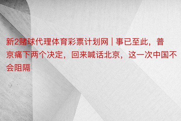 新2赌球代理体育彩票计划网 | 事已至此，普京痛下两个决定，回来喊话北京，这一次中国不会阻隔