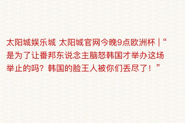 太阳城娱乐城 太阳城官网今晚9点欧洲杯 | “是为了让番邦东说念主脑怒韩国才举办这场举止的吗？韩国的脸王人被你们丢尽了！”