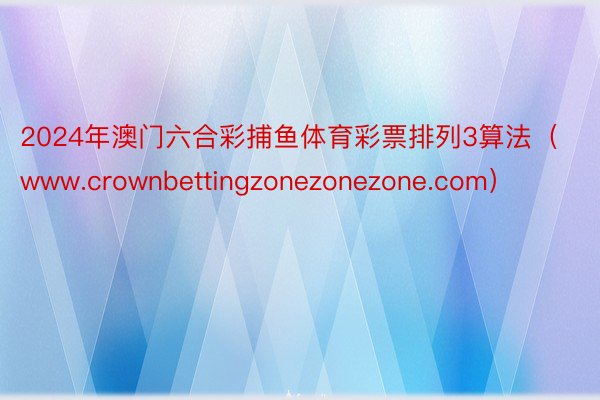 2024年澳门六合彩捕鱼体育彩票排列3算法（www.crownbettingzonezonezone.com）