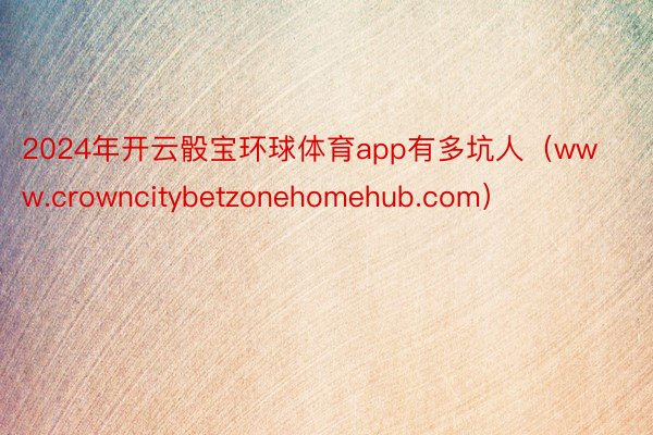 2024年开云骰宝环球体育app有多坑人（www.crowncitybetzonehomehub.com）