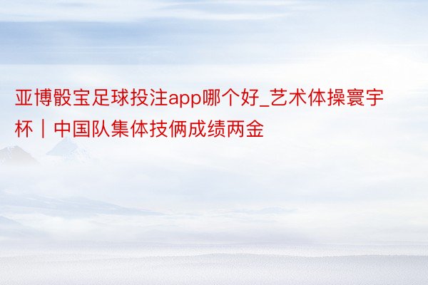 亚博骰宝足球投注app哪个好_艺术体操寰宇杯｜中国队集体技俩成绩两金