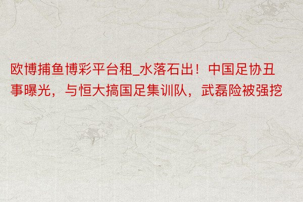 欧博捕鱼博彩平台租_水落石出！中国足协丑事曝光，与恒大搞国足集训队，武磊险被强挖