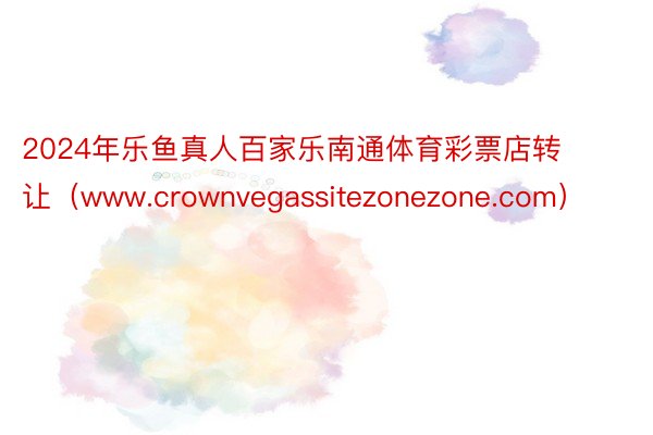 2024年乐鱼真人百家乐南通体育彩票店转让（www.crownvegassitezonezone.com）