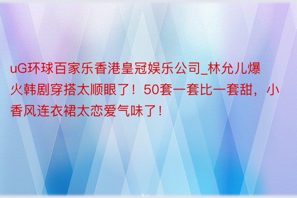 uG环球百家乐香港皇冠娱乐公司_林允儿爆火韩剧穿搭太顺眼了！50套一套比一套甜，小香风连衣裙太恋爱气味了！