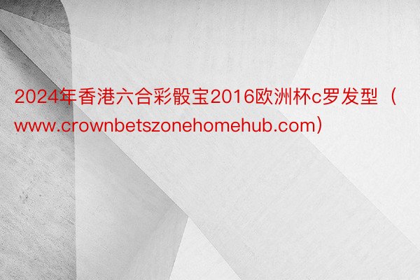 2024年香港六合彩骰宝2016欧洲杯c罗发型（www.crownbetszonehomehub.com）