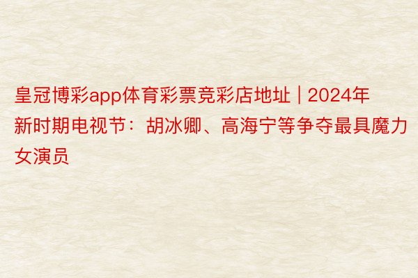 皇冠博彩app体育彩票竞彩店地址 | 2024年新时期电视节：胡冰卿、高海宁等争夺最具魔力女演员