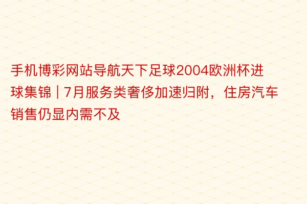 手机博彩网站导航天下足球2004欧洲杯进球集锦 | 7月服务类奢侈加速归附，住房汽车销售仍显内需不及