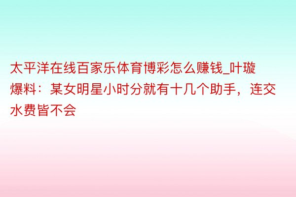 太平洋在线百家乐体育博彩怎么赚钱_叶璇爆料：某女明星小时分就有十几个助手，连交水费皆不会