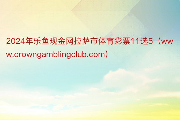 2024年乐鱼现金网拉萨市体育彩票11选5（www.crowngamblingclub.com）