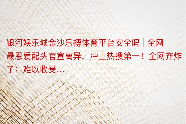 银河娱乐城金沙乐搏体育平台安全吗 | 全网最恩爱配头官宣离异，冲上热搜第一！全网齐炸了：难以收受…